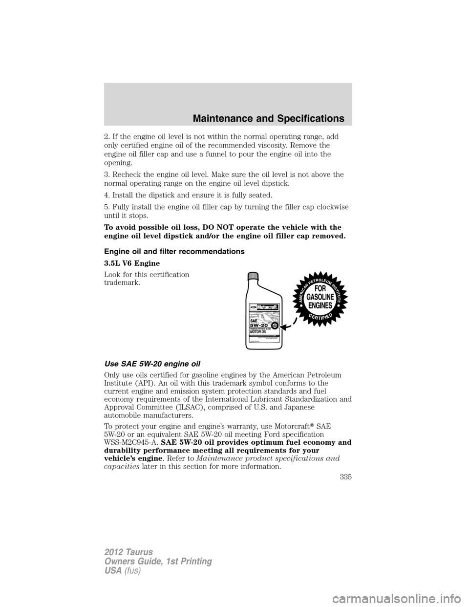 FORD TAURUS 2012 6.G Owners Manual 2. If the engine oil level is not within the normal operating range, add
only certified engine oil of the recommended viscosity. Remove the
engine oil filler cap and use a funnel to pour the engine oi