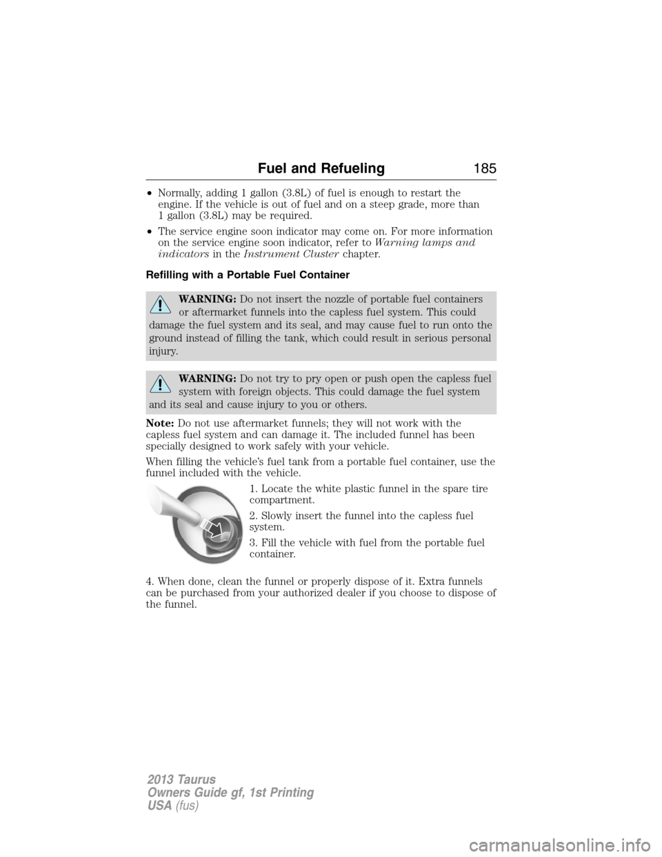 FORD TAURUS 2013 6.G Owners Manual •Normally, adding 1 gallon (3.8L) of fuel is enough to restart the
engine. If the vehicle is out of fuel and on a steep grade, more than
1 gallon (3.8L) may be required.
•The service engine soon i FORD TAURUS 2013 6.G Owners Manual •Normally, adding 1 gallon (3.8L) of fuel is enough to restart the
engine. If the vehicle is out of fuel and on a steep grade, more than
1 gallon (3.8L) may be required.
•The service engine soon i