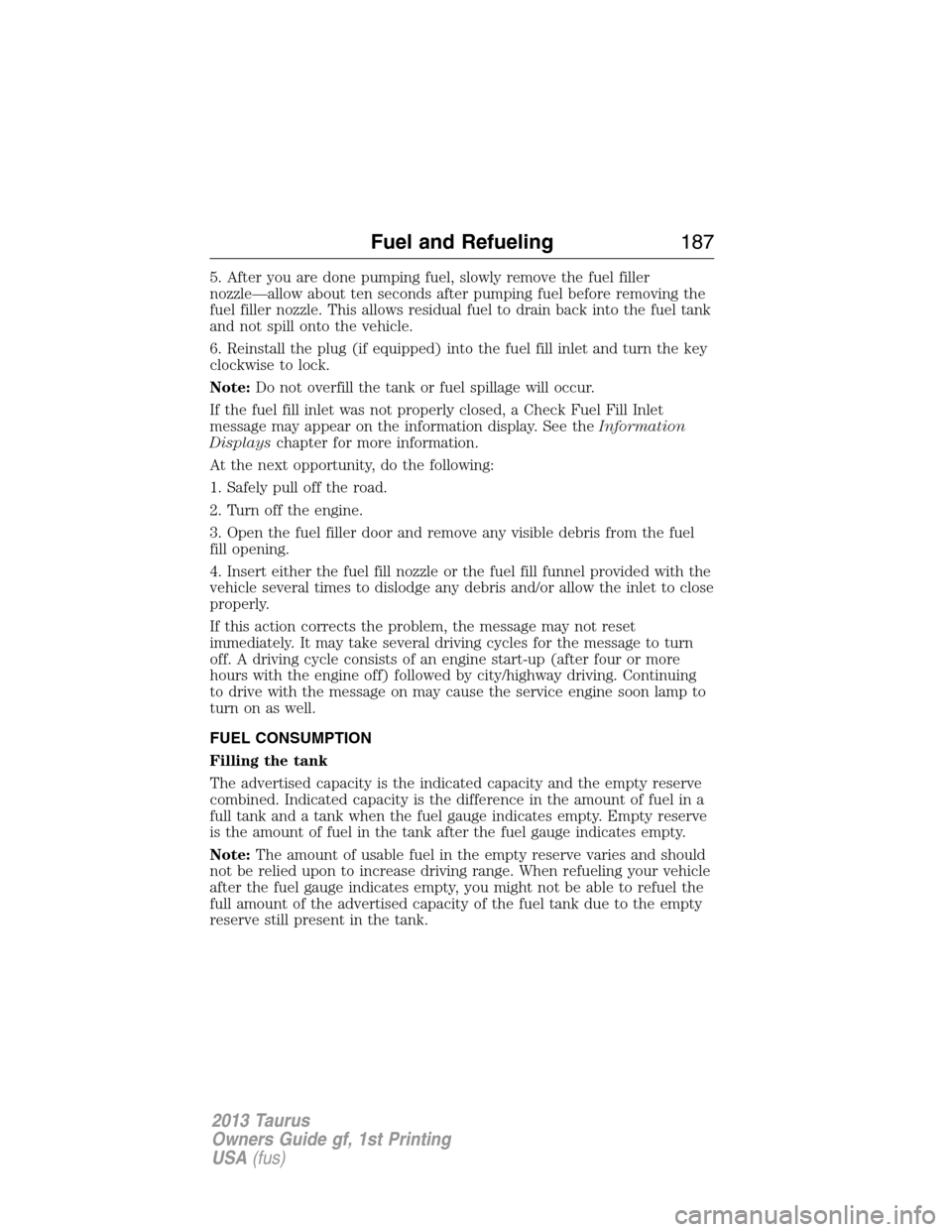 FORD TAURUS 2013 6.G Owners Manual 5. After you are done pumping fuel, slowly remove the fuel filler
nozzle—allow about ten seconds after pumping fuel before removing the
fuel filler nozzle. This allows residual fuel to drain back in FORD TAURUS 2013 6.G Owners Manual 5. After you are done pumping fuel, slowly remove the fuel filler
nozzle—allow about ten seconds after pumping fuel before removing the
fuel filler nozzle. This allows residual fuel to drain back in