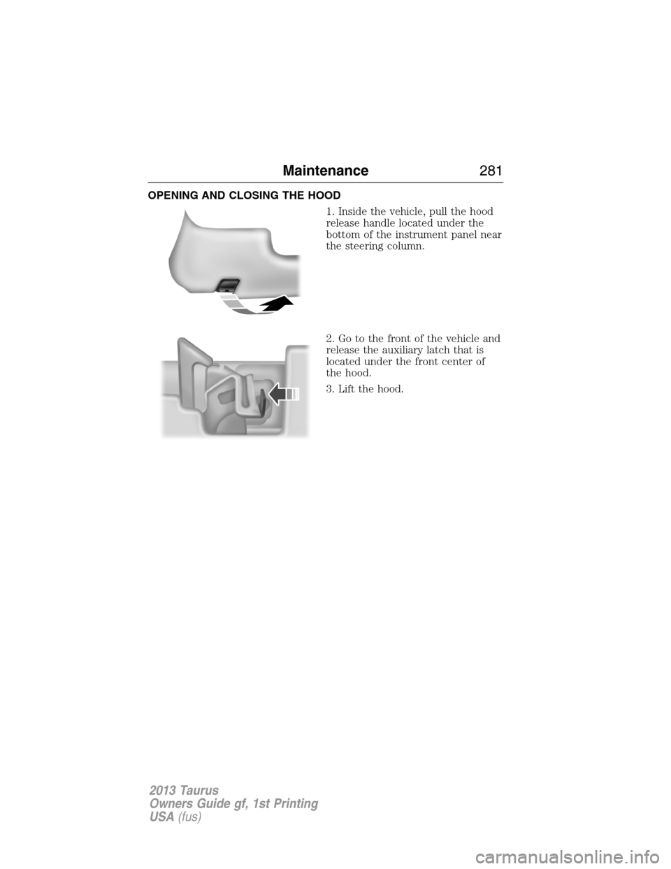 FORD TAURUS 2013 6.G Owners Manual OPENING AND CLOSING THE HOOD
1. Inside the vehicle, pull the hood
release handle located under the
bottom of the instrument panel near
the steering column.
2. Go to the front of the vehicle and
releas