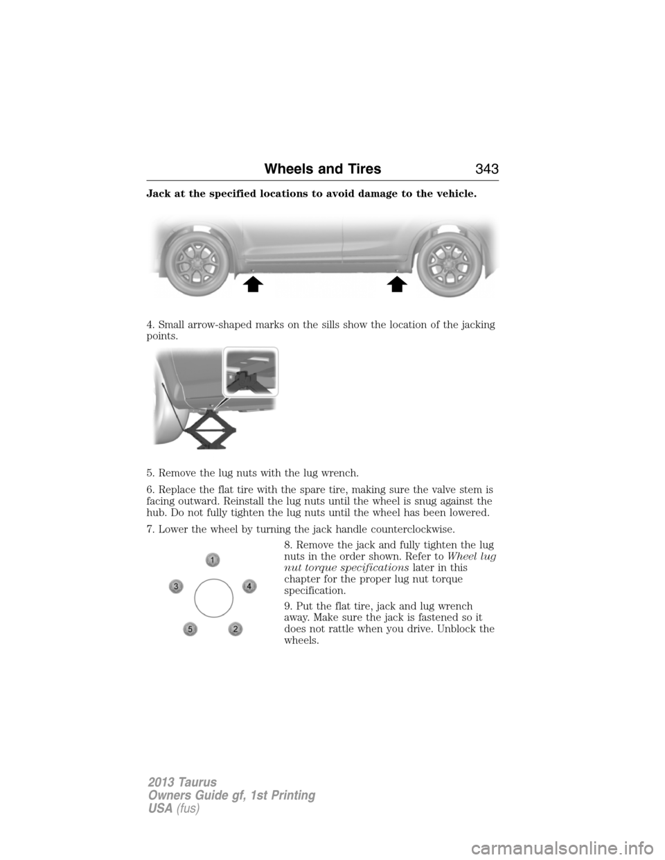 FORD TAURUS 2013 6.G Owners Manual Jack at the specified locations to avoid damage to the vehicle.
4. Small arrow-shaped marks on the sills show the location of the jacking
points.
5. Remove the lug nuts with the lug wrench.
6. Replace FORD TAURUS 2013 6.G Owners Manual Jack at the specified locations to avoid damage to the vehicle.
4. Small arrow-shaped marks on the sills show the location of the jacking
points.
5. Remove the lug nuts with the lug wrench.
6. Replace