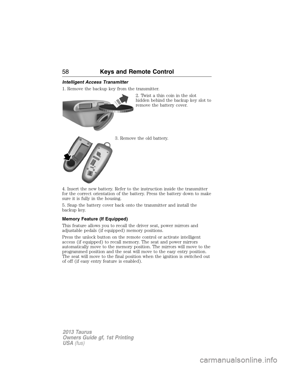 FORD TAURUS 2013 6.G Owners Manual Intelligent Access Transmitter
1. Remove the backup key from the transmitter.
2. Twist a thin coin in the slot
hidden behind the backup key slot to
remove the battery cover.
3. Remove the old battery.