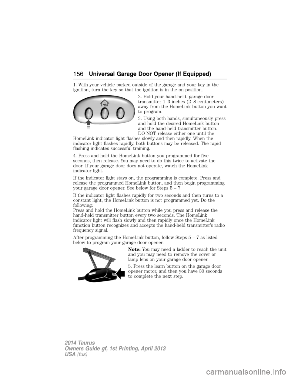 FORD TAURUS 2014 6.G Owners Manual 1. With your vehicle parked outside of the garage and your key in the
ignition, turn the key so that the ignition is in the on position.
2. Hold your hand-held, garage door
transmitter 1–3 inches (2 FORD TAURUS 2014 6.G Owners Manual 1. With your vehicle parked outside of the garage and your key in the
ignition, turn the key so that the ignition is in the on position.
2. Hold your hand-held, garage door
transmitter 1–3 inches (2