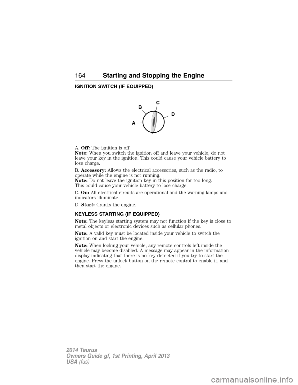 FORD TAURUS 2014 6.G Owners Manual IGNITION SWITCH (IF EQUIPPED)
A.Off:The ignition is off.
Note:When you switch the ignition off and leave your vehicle, do not
leave your key in the ignition. This could cause your vehicle battery to
l FORD TAURUS 2014 6.G Owners Manual IGNITION SWITCH (IF EQUIPPED)
A.Off:The ignition is off.
Note:When you switch the ignition off and leave your vehicle, do not
leave your key in the ignition. This could cause your vehicle battery to
l