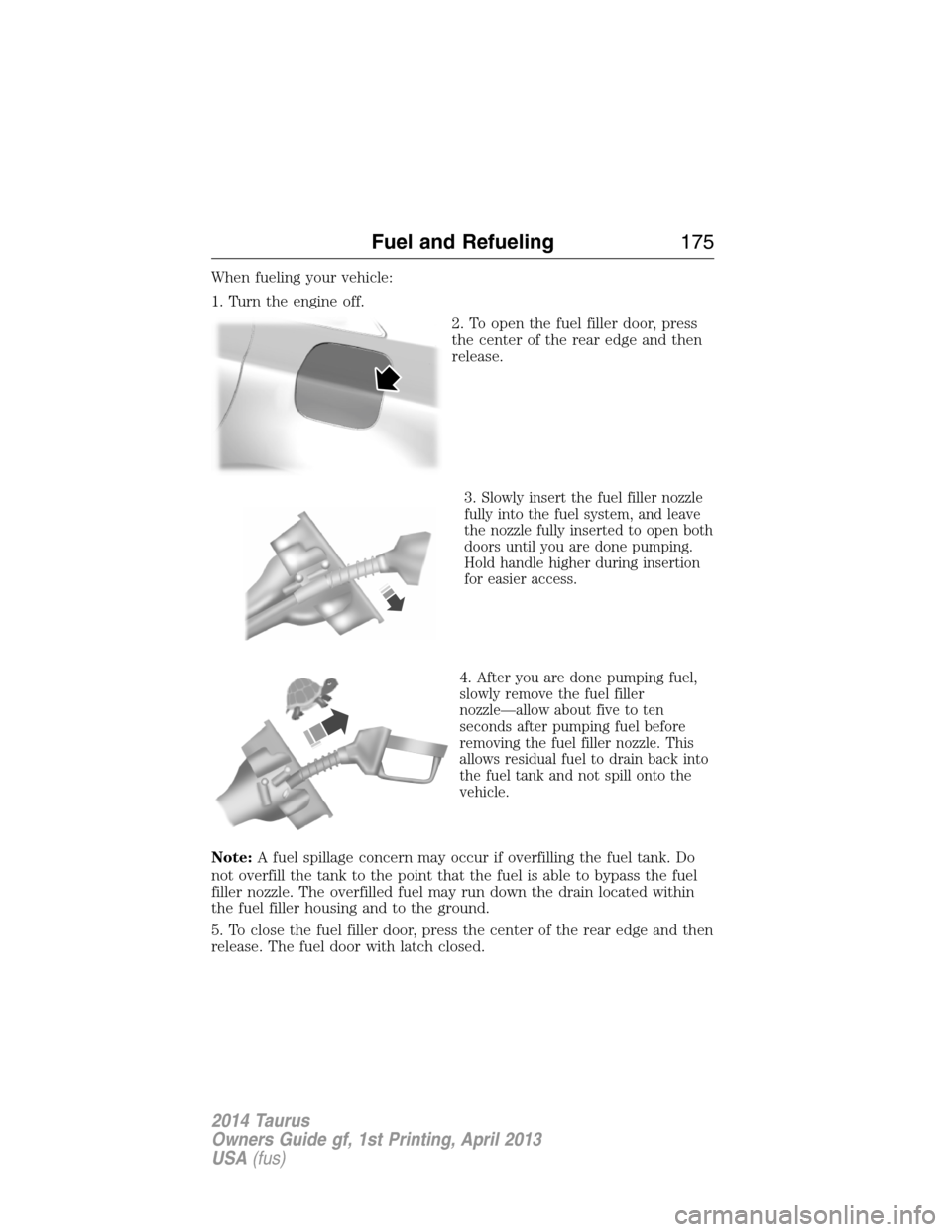 FORD TAURUS 2014 6.G Owners Manual When fueling your vehicle:
1. Turn the engine off.
2. To open the fuel filler door, press
the center of the rear edge and then
release.
3.
Slowly insert the fuel filler nozzle
fully into the fuel syst FORD TAURUS 2014 6.G Owners Manual When fueling your vehicle:
1. Turn the engine off.
2. To open the fuel filler door, press
the center of the rear edge and then
release.
3.
Slowly insert the fuel filler nozzle
fully into the fuel syst