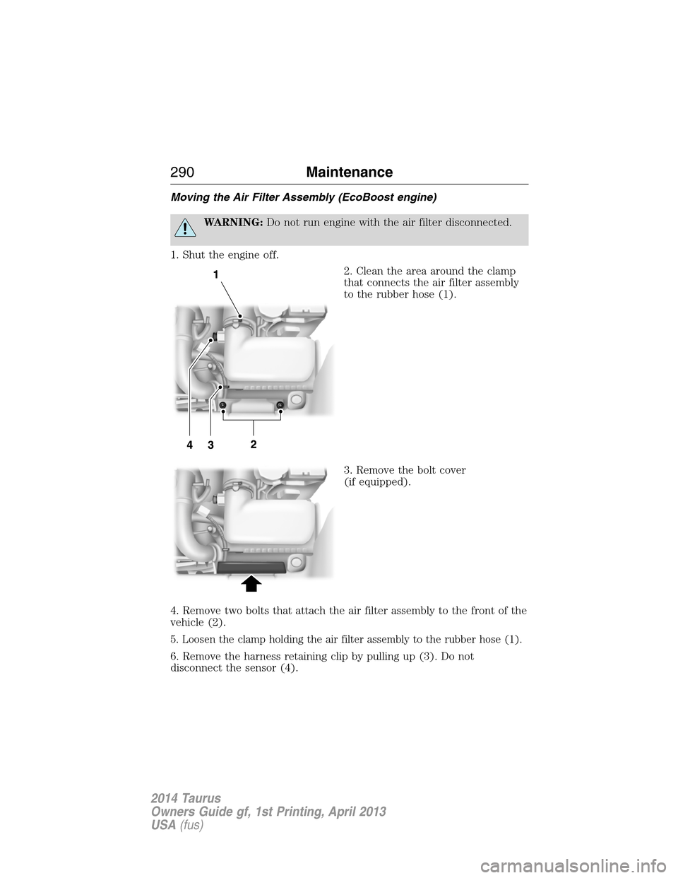 FORD TAURUS 2014 6.G Service Manual Moving the Air Filter Assembly (EcoBoost engine)
WARNING:Do not run engine with the air filter disconnected.
1. Shut the engine off.
2. Clean the area around the clamp
that connects the air filter ass FORD TAURUS 2014 6.G Service Manual Moving the Air Filter Assembly (EcoBoost engine)
WARNING:Do not run engine with the air filter disconnected.
1. Shut the engine off.
2. Clean the area around the clamp
that connects the air filter ass