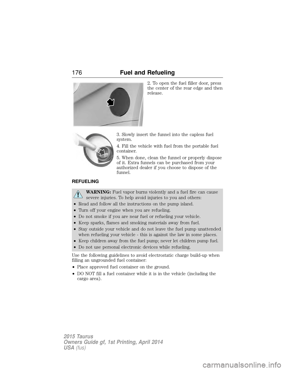 FORD TAURUS 2015 6.G Owners Manual 2. To open the fuel filler door, press
the center of the rear edge and then
release.
3. Slowly insert the funnel into the capless fuel
system.
4. Fill the vehicle with fuel from the portable fuel
cont FORD TAURUS 2015 6.G Owners Manual 2. To open the fuel filler door, press
the center of the rear edge and then
release.
3. Slowly insert the funnel into the capless fuel
system.
4. Fill the vehicle with fuel from the portable fuel
cont