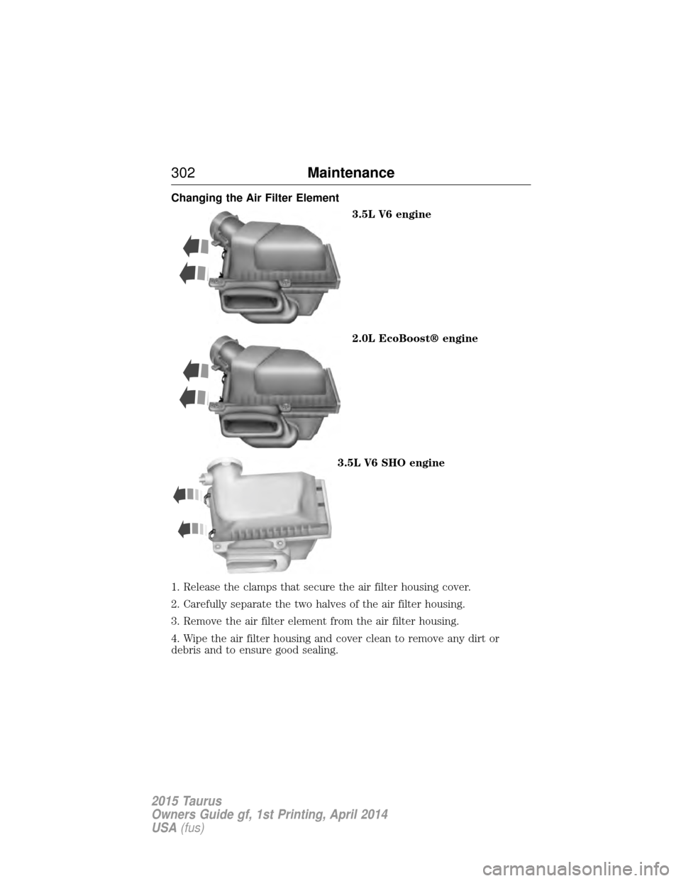 FORD TAURUS 2015 6.G Owners Manual Changing the Air Filter Element3.5L V6 engine
2.0L EcoBoost® engine
3.5L V6 SHO engine
1. Release the clamps that secure the air filter housing cover.
2. Carefully separate the two halves of the air FORD TAURUS 2015 6.G Owners Manual Changing the Air Filter Element3.5L V6 engine
2.0L EcoBoost® engine
3.5L V6 SHO engine
1. Release the clamps that secure the air filter housing cover.
2. Carefully separate the two halves of the air