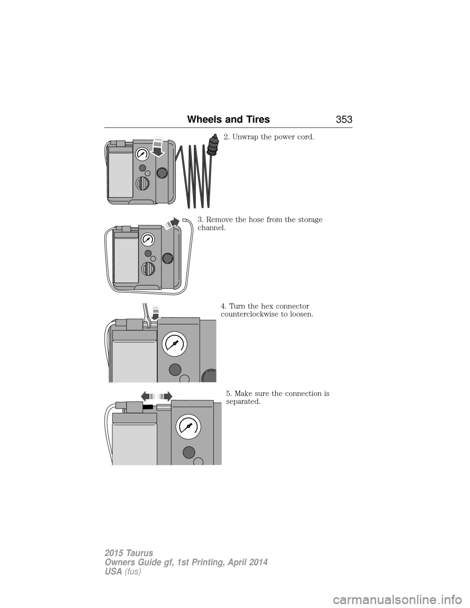 FORD TAURUS 2015 6.G Owners Manual 2. Unwrap the power cord.
3. Remove the hose from the storage
channel. 4. Turn the hex connector
counterclockwise to loosen.
5. Make sure the connection is
separated.
Wheels and Tires 353
2015 Taurus
