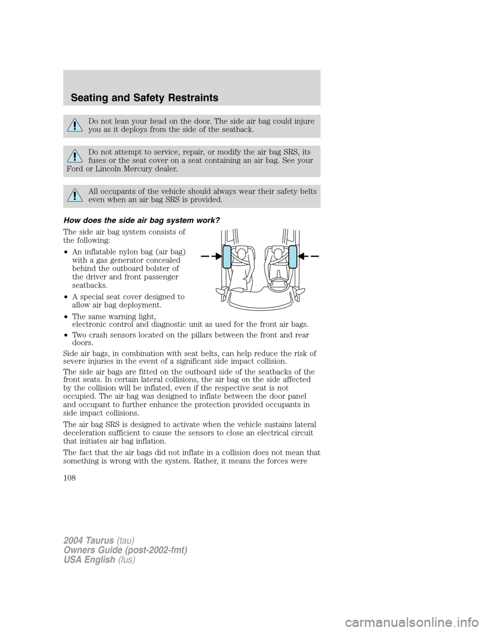 FORD TAURUS 2004 4.G Owners Manual Do not lean your head on the door. The side air bag could injure
you as it deploys from the side of the seatback.
Do not attempt to service, repair, or modify the air bag SRS, its
fuses or the seat co FORD TAURUS 2004 4.G Owners Manual Do not lean your head on the door. The side air bag could injure
you as it deploys from the side of the seatback.
Do not attempt to service, repair, or modify the air bag SRS, its
fuses or the seat co