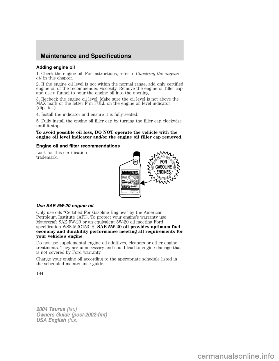FORD TAURUS 2004 4.G Owners Manual Adding engine oil
1. Check the engine oil. For instructions, refer toChecking the engine
oilin this chapter.
2. If the engine oil level is not within the normal range, add only certified
engine oil of