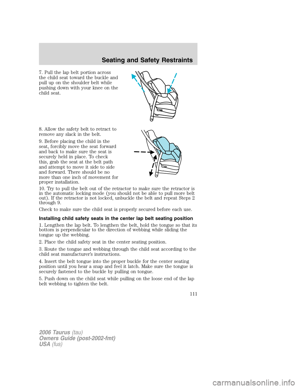 FORD TAURUS 2006 4.G Owners Manual 7. Pull the lap belt portion across
the child seat toward the buckle and
pull up on the shoulder belt while
pushing down with your knee on the
child seat.
8. Allow the safety belt to retract to
remove FORD TAURUS 2006 4.G Owners Manual 7. Pull the lap belt portion across
the child seat toward the buckle and
pull up on the shoulder belt while
pushing down with your knee on the
child seat.
8. Allow the safety belt to retract to
remove