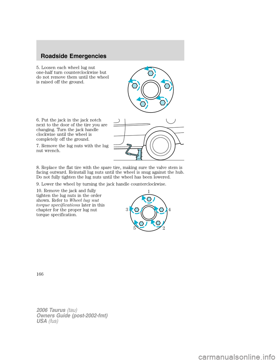FORD TAURUS 2006 4.G Owners Manual 5. Loosen each wheel lug nut
one-half turn counterclockwise but
do not remove them until the wheel
is raised off the ground.
6. Put the jack in the jack notch
next to the door of the tire you are
chan FORD TAURUS 2006 4.G Owners Manual 5. Loosen each wheel lug nut
one-half turn counterclockwise but
do not remove them until the wheel
is raised off the ground.
6. Put the jack in the jack notch
next to the door of the tire you are
chan