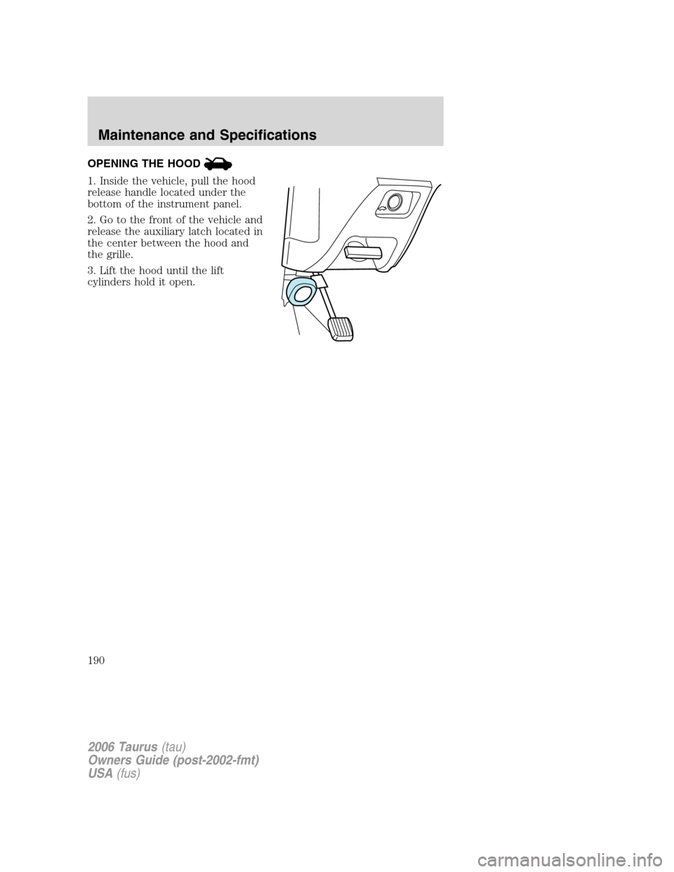 FORD TAURUS 2006 4.G Owners Manual OPENING THE HOOD
1. Inside the vehicle, pull the hood
release handle located under the
bottom of the instrument panel.
2. Go to the front of the vehicle and
release the auxiliary latch located in
the FORD TAURUS 2006 4.G Owners Manual OPENING THE HOOD
1. Inside the vehicle, pull the hood
release handle located under the
bottom of the instrument panel.
2. Go to the front of the vehicle and
release the auxiliary latch located in
the