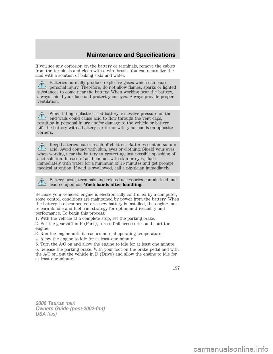 FORD TAURUS 2006 4.G Owners Manual If you see any corrosion on the battery or terminals, remove the cables
from the terminals and clean with a wire brush. You can neutralize the
acid with a solution of baking soda and water.
Batteries 