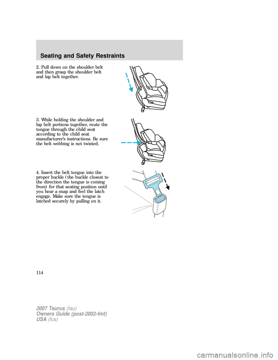 FORD TAURUS 2007 4.G Owners Manual 2. Pull down on the shoulder belt
and then grasp the shoulder belt
and lap belt together.
3. While holding the shoulder and
lap belt portions together, route the
tongue through the child seat
accordin FORD TAURUS 2007 4.G Owners Manual 2. Pull down on the shoulder belt
and then grasp the shoulder belt
and lap belt together.
3. While holding the shoulder and
lap belt portions together, route the
tongue through the child seat
accordin