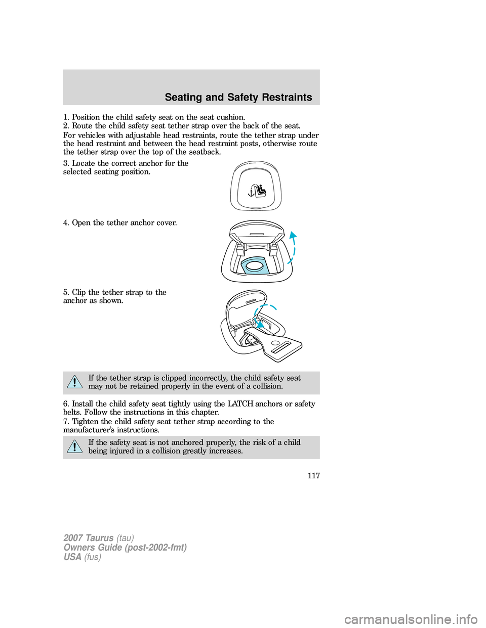 FORD TAURUS 2007 4.G Owners Manual 1. Position the child safety seat on the seat cushion.
2. Route the child safety seat tether strap over the back of the seat.
For vehicles with adjustable head restraints, route the tether strap under FORD TAURUS 2007 4.G Owners Manual 1. Position the child safety seat on the seat cushion.
2. Route the child safety seat tether strap over the back of the seat.
For vehicles with adjustable head restraints, route the tether strap under