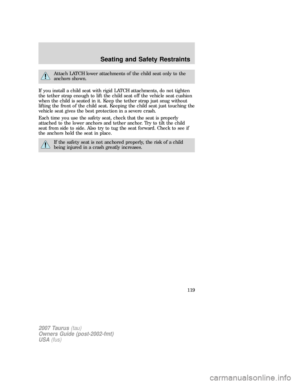 FORD TAURUS 2007 4.G Owners Manual Attach LATCH lower attachments of the child seat only to the
anchors shown.
If you install a child seat with rigid LATCH attachments, do not tighten
the tether strap enough to lift the child seat off FORD TAURUS 2007 4.G Owners Manual Attach LATCH lower attachments of the child seat only to the
anchors shown.
If you install a child seat with rigid LATCH attachments, do not tighten
the tether strap enough to lift the child seat off