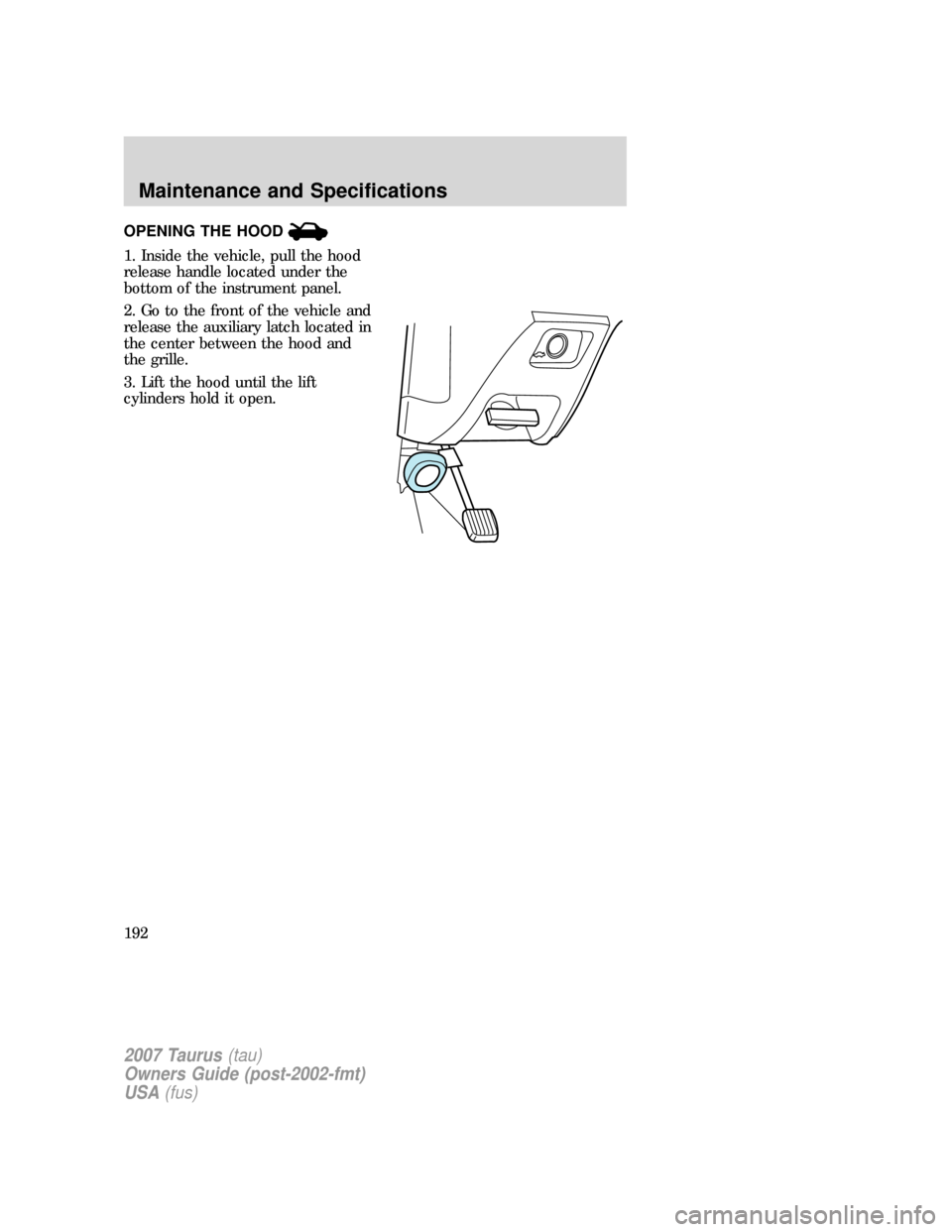FORD TAURUS 2007 4.G Owners Manual OPENING THE HOOD
1. Inside the vehicle, pull the hood
release handle located under the
bottom of the instrument panel.
2. Go to the front of the vehicle and
release the auxiliary latch located in
the FORD TAURUS 2007 4.G Owners Manual OPENING THE HOOD
1. Inside the vehicle, pull the hood
release handle located under the
bottom of the instrument panel.
2. Go to the front of the vehicle and
release the auxiliary latch located in
the