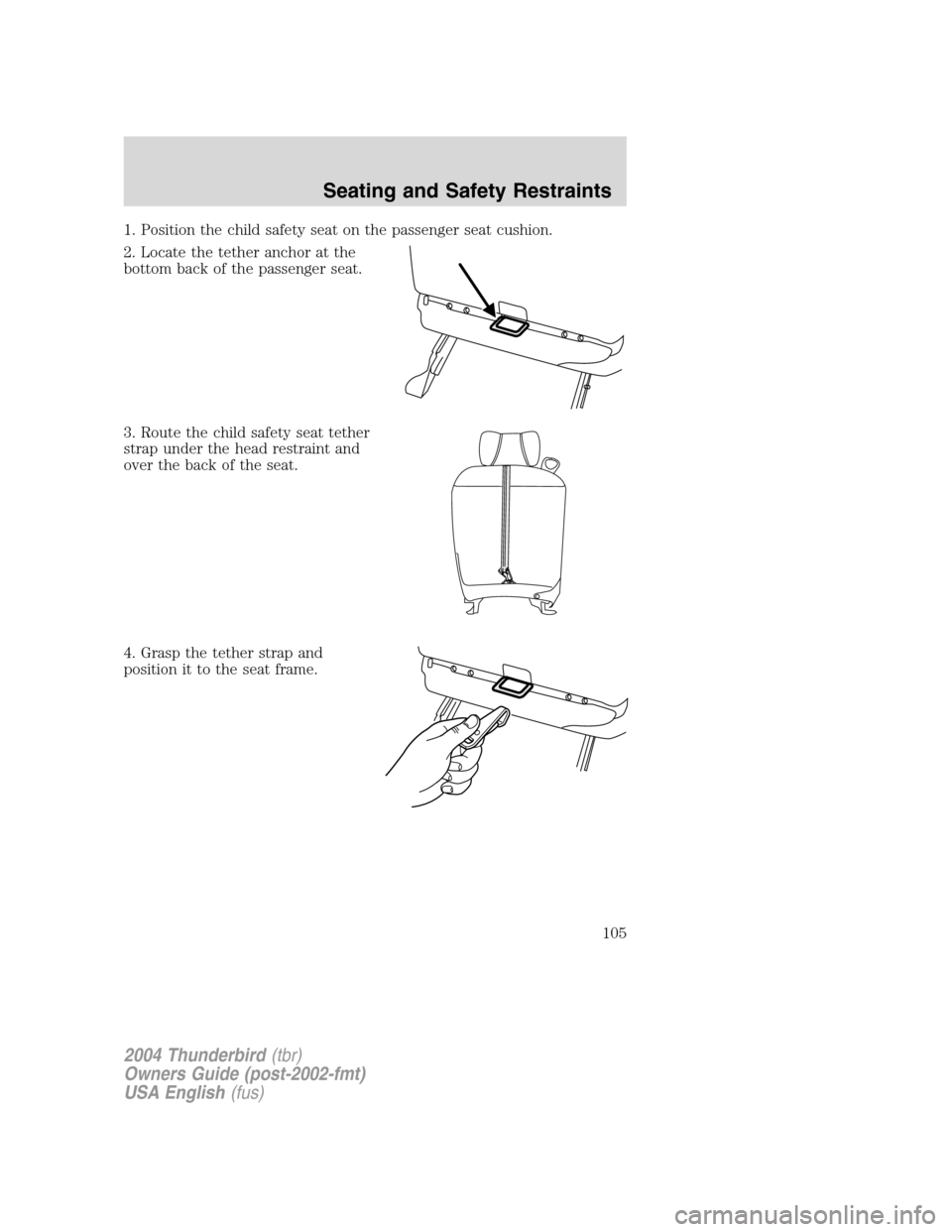 FORD THUNDERBIRD 2004 11.G Owners Manual 1. Position the child safety seat on the passenger seat cushion.
2. Locate the tether anchor at the
bottom back of the passenger seat.
3. Route the child safety seat tether
strap under the head restra