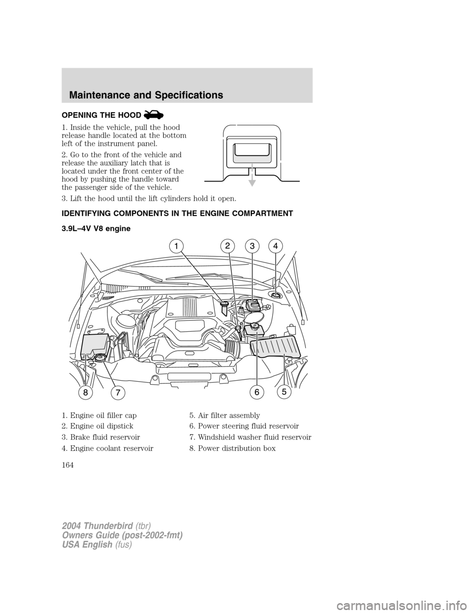 FORD THUNDERBIRD 2004 11.G Owners Manual OPENING THE HOOD
1. Inside the vehicle, pull the hood
release handle located at the bottom
left of the instrument panel.
2.
Go to the front of the vehicle and
release the auxiliary latch that is
locat FORD THUNDERBIRD 2004 11.G Owners Manual OPENING THE HOOD
1. Inside the vehicle, pull the hood
release handle located at the bottom
left of the instrument panel.
2.
Go to the front of the vehicle and
release the auxiliary latch that is
locat