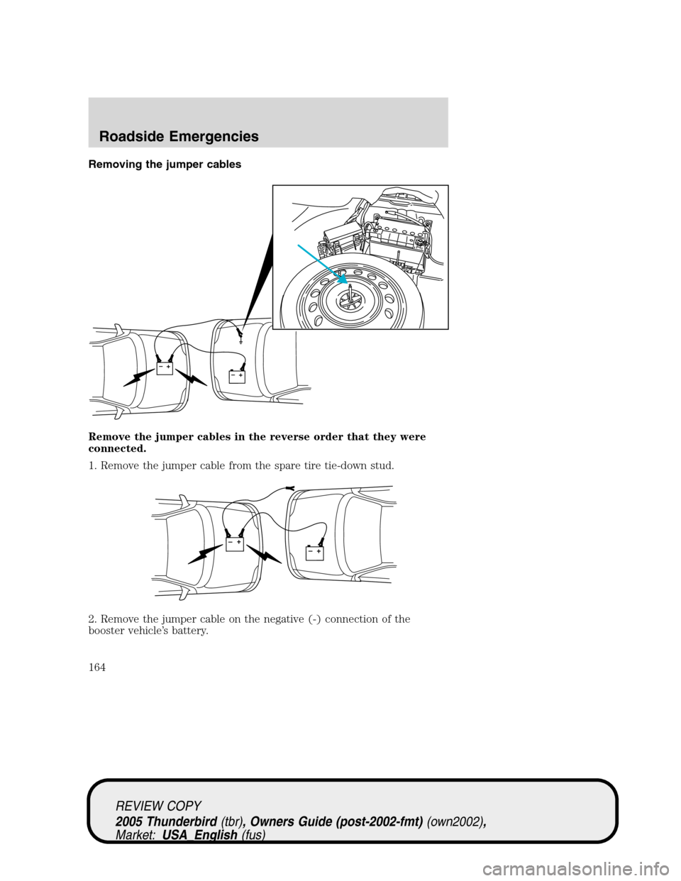FORD THUNDERBIRD 2005 11.G Owners Manual Removing the jumper cables
Remove the jumper cables in the reverse order that they were
connected.
1. Remove the jumper cable from the spare tire tie-down stud.
2. Remove the jumper cable on the negat FORD THUNDERBIRD 2005 11.G Owners Manual Removing the jumper cables
Remove the jumper cables in the reverse order that they were
connected.
1. Remove the jumper cable from the spare tire tie-down stud.
2. Remove the jumper cable on the negat