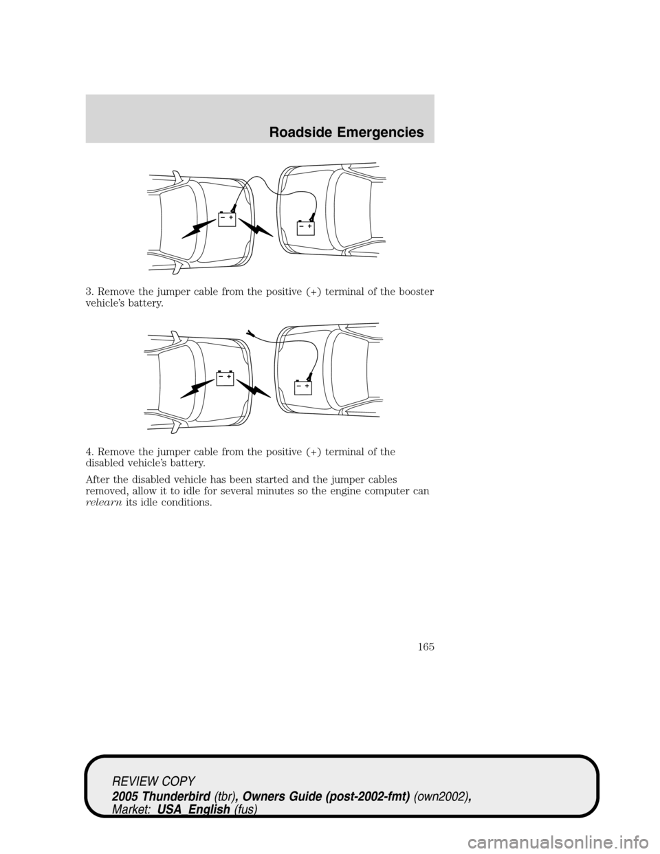 FORD THUNDERBIRD 2005 11.G Owners Guide 3. Remove the jumper cable from the positive (+) terminal of the booster
vehicle’s battery.
4. Remove the jumper cable from the positive (+) terminal of the
disabled vehicle’s battery.
After the d FORD THUNDERBIRD 2005 11.G Owners Guide 3. Remove the jumper cable from the positive (+) terminal of the booster
vehicle’s battery.
4. Remove the jumper cable from the positive (+) terminal of the
disabled vehicle’s battery.
After the d