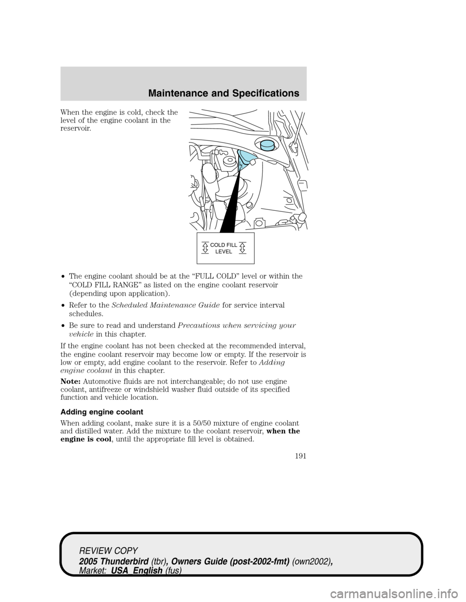 FORD THUNDERBIRD 2005 11.G Owners Manual When the engine is cold, check the
level of the engine coolant in the
reservoir.
•The engine coolant should be at the“FULL COLD”level or within the
“COLD FILL RANGE”as listed on the engine c FORD THUNDERBIRD 2005 11.G Owners Manual When the engine is cold, check the
level of the engine coolant in the
reservoir.
•The engine coolant should be at the“FULL COLD”level or within the
“COLD FILL RANGE”as listed on the engine c