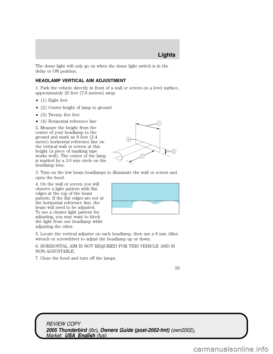 FORD THUNDERBIRD 2005 11.G Owners Manual The dome light will only go on when the dome light switch is in the
delay or ON position.
HEADLAMP VERTICAL AIM ADJUSTMENT
1. Park the vehicle directly in front of a wall or screen on a level surface, FORD THUNDERBIRD 2005 11.G Owners Manual The dome light will only go on when the dome light switch is in the
delay or ON position.
HEADLAMP VERTICAL AIM ADJUSTMENT
1. Park the vehicle directly in front of a wall or screen on a level surface,