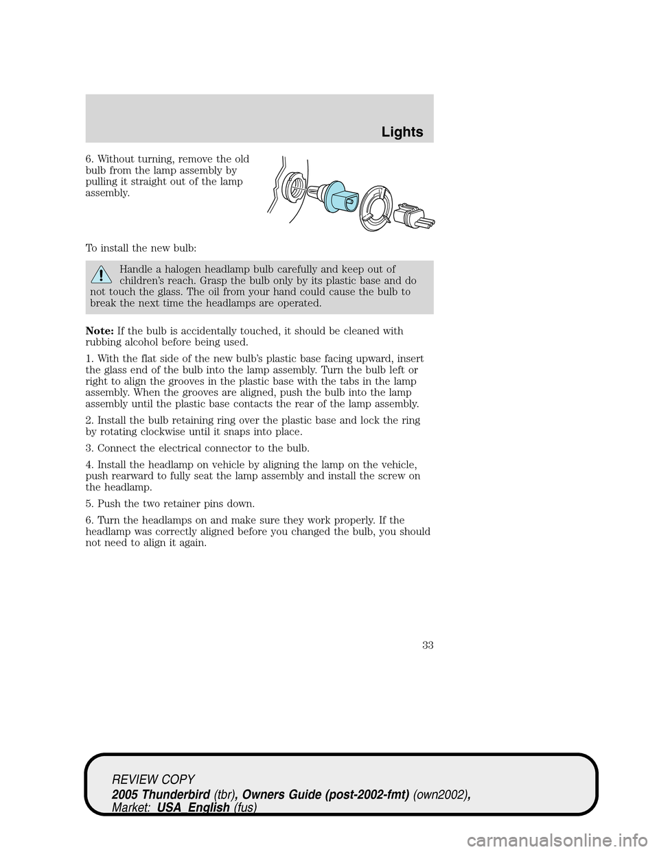 FORD THUNDERBIRD 2005 11.G Owners Manual 6. Without turning, remove the old
bulb from the lamp assembly by
pulling it straight out of the lamp
assembly.
To install the new bulb:
Handle a halogen headlamp bulb carefully and keep out of
childr FORD THUNDERBIRD 2005 11.G Owners Manual 6. Without turning, remove the old
bulb from the lamp assembly by
pulling it straight out of the lamp
assembly.
To install the new bulb:
Handle a halogen headlamp bulb carefully and keep out of
childr