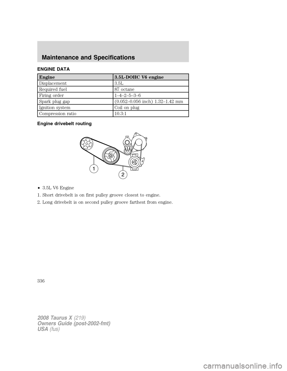 FORD TAURUS X 2008 1.G Owners Manual ENGINE DATA
Engine 3.5L-DOHC V6 engine
Displacement 3.5L
Required fuel 87 octane
Firing order 1–4–2–5–3–6
Spark plug gap (0.052–0.056 inch) 1.32–1.42 mm
Ignition system Coil on plug
Comp