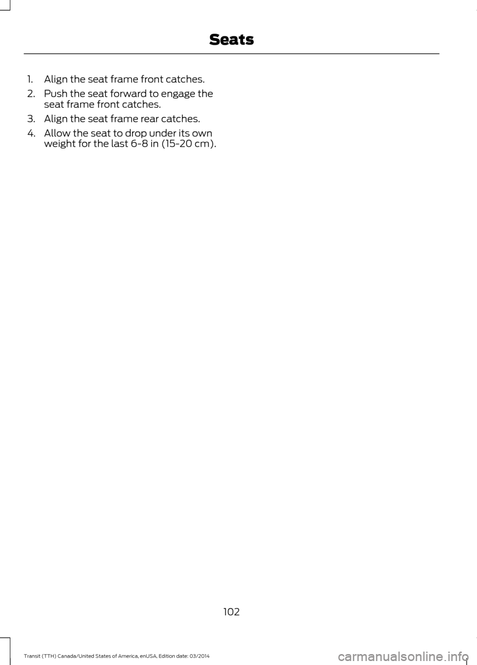 FORD TRANSIT 2015 5.G Owners Manual 1. Align the seat frame front catches.
2. Push the seat forward to engage the
seat frame front catches.
3. Align the seat frame rear catches.
4. Allow the seat to drop under its own weight for the las FORD TRANSIT 2015 5.G Owners Manual 1. Align the seat frame front catches.
2. Push the seat forward to engage the
seat frame front catches.
3. Align the seat frame rear catches.
4. Allow the seat to drop under its own weight for the las