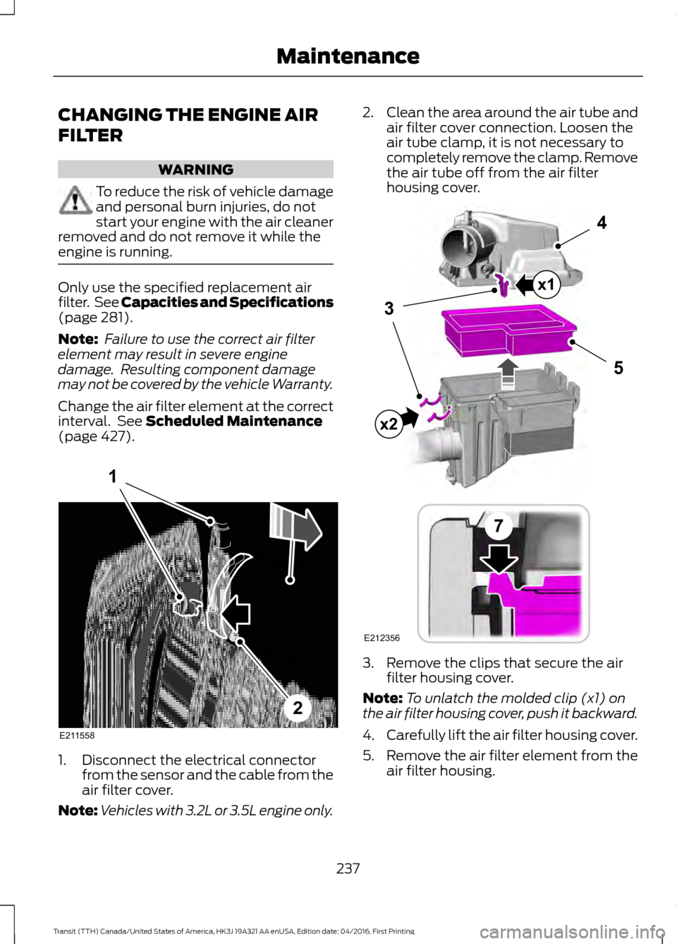FORD TRANSIT 2017 5.G Owners Manual CHANGING THE ENGINE AIR
FILTER
WARNING
To reduce the risk of vehicle damage
and personal burn injuries, do not
start your engine with the air cleaner
removed and do not remove it while the
engine is r FORD TRANSIT 2017 5.G Owners Manual CHANGING THE ENGINE AIR
FILTER
WARNING
To reduce the risk of vehicle damage
and personal burn injuries, do not
start your engine with the air cleaner
removed and do not remove it while the
engine is r