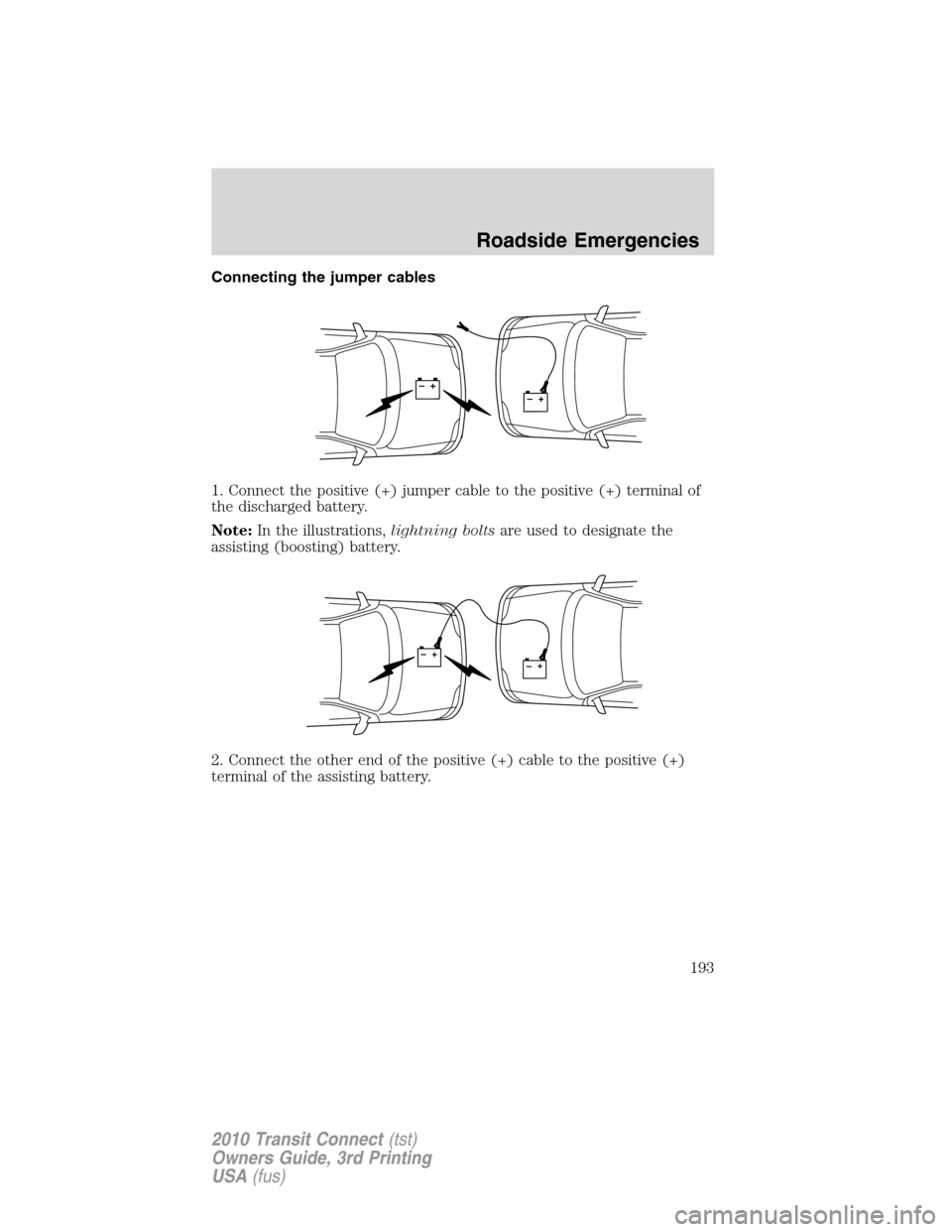 FORD TRANSIT CONNECT 2010 1.G Owners Manual Connecting the jumper cables
1. Connect the positive (+) jumper cable to the positive (+) terminal of
the discharged battery.
Note:In the illustrations,lightning boltsare used to designate the
assisti FORD TRANSIT CONNECT 2010 1.G Owners Manual Connecting the jumper cables
1. Connect the positive (+) jumper cable to the positive (+) terminal of
the discharged battery.
Note:In the illustrations,lightning boltsare used to designate the
assisti