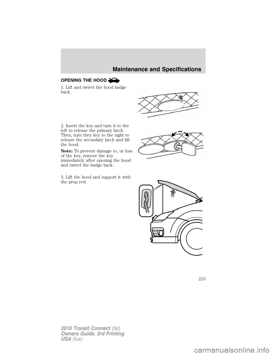 FORD TRANSIT CONNECT 2010 1.G Owners Manual OPENING THE HOOD
1. Lift and swivel the hood badge
back.
2. Insert the key and turn it to the
left to release the primary latch.
Then, turn they key to the right to
release the secondary latch and lif FORD TRANSIT CONNECT 2010 1.G Owners Manual OPENING THE HOOD
1. Lift and swivel the hood badge
back.
2. Insert the key and turn it to the
left to release the primary latch.
Then, turn they key to the right to
release the secondary latch and lif
