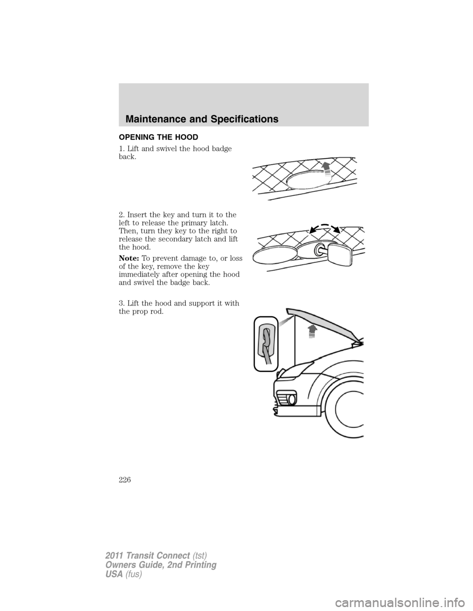 FORD TRANSIT CONNECT 2011 1.G Owners Manual OPENING THE HOOD
1. Lift and swivel the hood badge
back.
2. Insert the key and turn it to the
left to release the primary latch.
Then, turn they key to the right to
release the secondary latch and lif FORD TRANSIT CONNECT 2011 1.G Owners Manual OPENING THE HOOD
1. Lift and swivel the hood badge
back.
2. Insert the key and turn it to the
left to release the primary latch.
Then, turn they key to the right to
release the secondary latch and lif