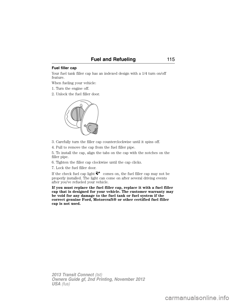 FORD TRANSIT CONNECT 2013 1.G Owners Manual Fuel filler cap
Your fuel tank filler cap has an indexed design with a 1/4 turn on/off
feature.
When fueling your vehicle:
1. Turn the engine off.
2. Unlock the fuel filler door.
3. Carefully turn the FORD TRANSIT CONNECT 2013 1.G Owners Manual Fuel filler cap
Your fuel tank filler cap has an indexed design with a 1/4 turn on/off
feature.
When fueling your vehicle:
1. Turn the engine off.
2. Unlock the fuel filler door.
3. Carefully turn the