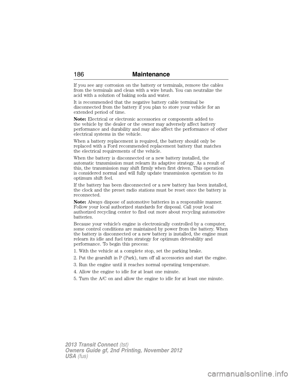 FORD TRANSIT CONNECT 2013 1.G Owners Manual If you see any corrosion on the battery or terminals, remove the cables
from the terminals and clean with a wire brush. You can neutralize the
acid with a solution of baking soda and water.
It is reco