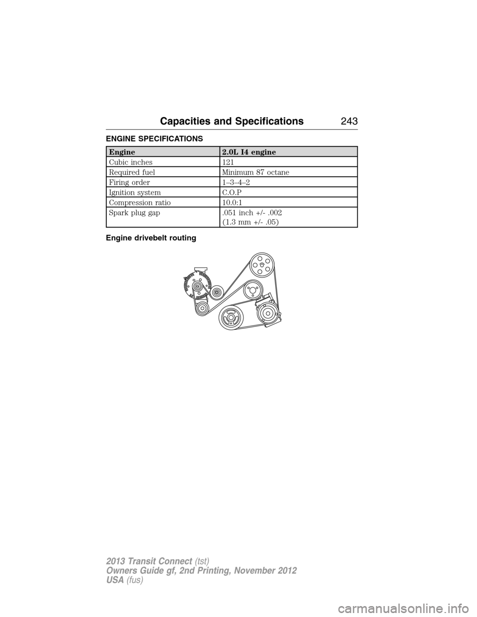 FORD TRANSIT CONNECT 2013 1.G Owners Manual ENGINE SPECIFICATIONS
Engine 2.0L I4 engine
Cubic inches 121
Required fuel Minimum 87 octane
Firing order 1–3–4–2
Ignition system C.O.P
Compression ratio 10.0:1
Spark plug gap .051 inch +/- .002 FORD TRANSIT CONNECT 2013 1.G Owners Manual ENGINE SPECIFICATIONS
Engine 2.0L I4 engine
Cubic inches 121
Required fuel Minimum 87 octane
Firing order 1–3–4–2
Ignition system C.O.P
Compression ratio 10.0:1
Spark plug gap .051 inch +/- .002