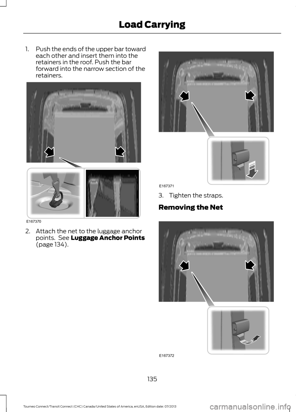FORD TRANSIT CONNECT 2014 2.G Owners Manual 1.
Push the ends of the upper bar toward
each other and insert them into the
retainers in the roof. Push the bar
forward into the narrow section of the
retainers. 2. Attach the net to the luggage anch FORD TRANSIT CONNECT 2014 2.G Owners Manual 1.
Push the ends of the upper bar toward
each other and insert them into the
retainers in the roof. Push the bar
forward into the narrow section of the
retainers. 2. Attach the net to the luggage anch
