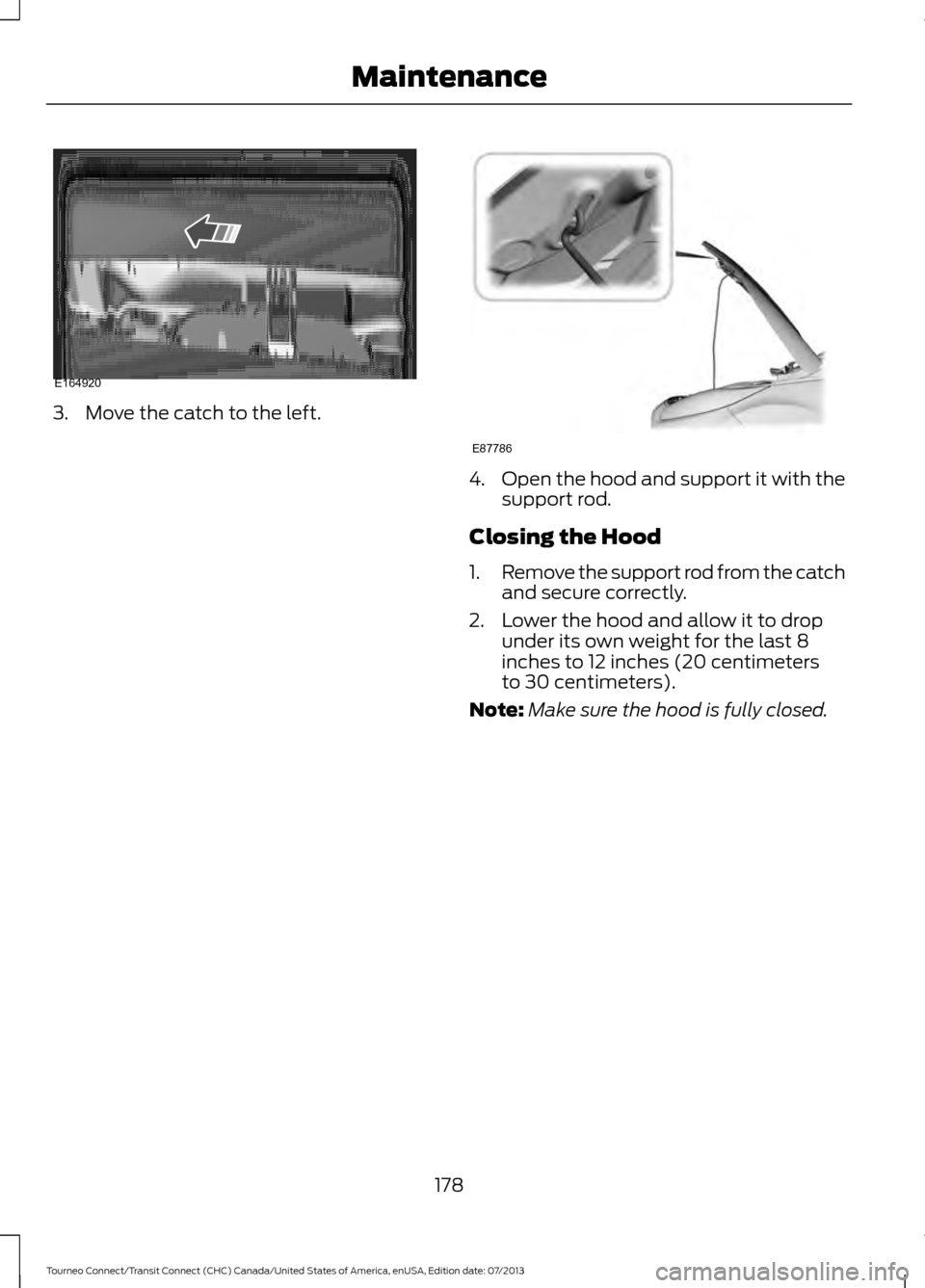 FORD TRANSIT CONNECT 2014 2.G Owners Manual 3. Move the catch to the left.
4.
Open the hood and support it with the
support rod.
Closing the Hood
1. Remove the support rod from the catch
and secure correctly.
2. Lower the hood and allow it to d FORD TRANSIT CONNECT 2014 2.G Owners Manual 3. Move the catch to the left.
4.
Open the hood and support it with the
support rod.
Closing the Hood
1. Remove the support rod from the catch
and secure correctly.
2. Lower the hood and allow it to d