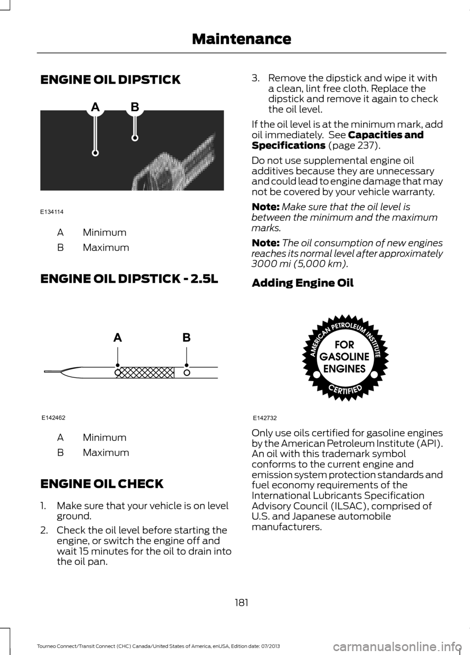 FORD TRANSIT CONNECT 2014 2.G Owners Manual ENGINE OIL DIPSTICK
Minimum
A
Maximum
B
ENGINE OIL DIPSTICK - 2.5L Minimum
A
Maximum
B
ENGINE OIL CHECK
1. Make sure that your vehicle is on level ground.
2. Check the oil level before starting the en