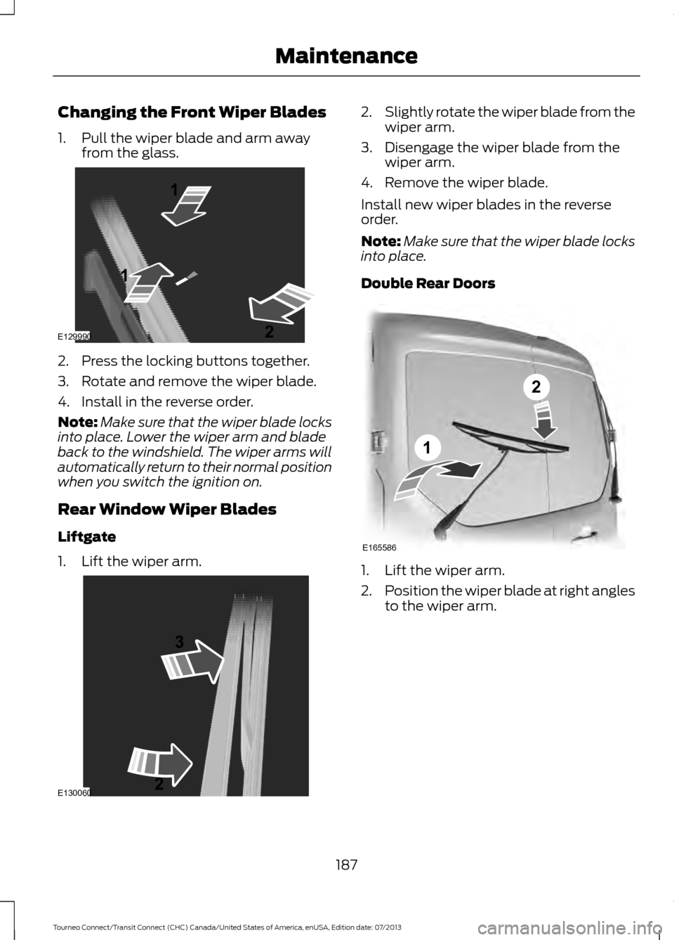 FORD TRANSIT CONNECT 2014 2.G Owners Manual Changing the Front Wiper Blades
1. Pull the wiper blade and arm away
from the glass. 2. Press the locking buttons together.
3. Rotate and remove the wiper blade.
4. Install in the reverse order.
Note: FORD TRANSIT CONNECT 2014 2.G Owners Manual Changing the Front Wiper Blades
1. Pull the wiper blade and arm away
from the glass. 2. Press the locking buttons together.
3. Rotate and remove the wiper blade.
4. Install in the reverse order.
Note: