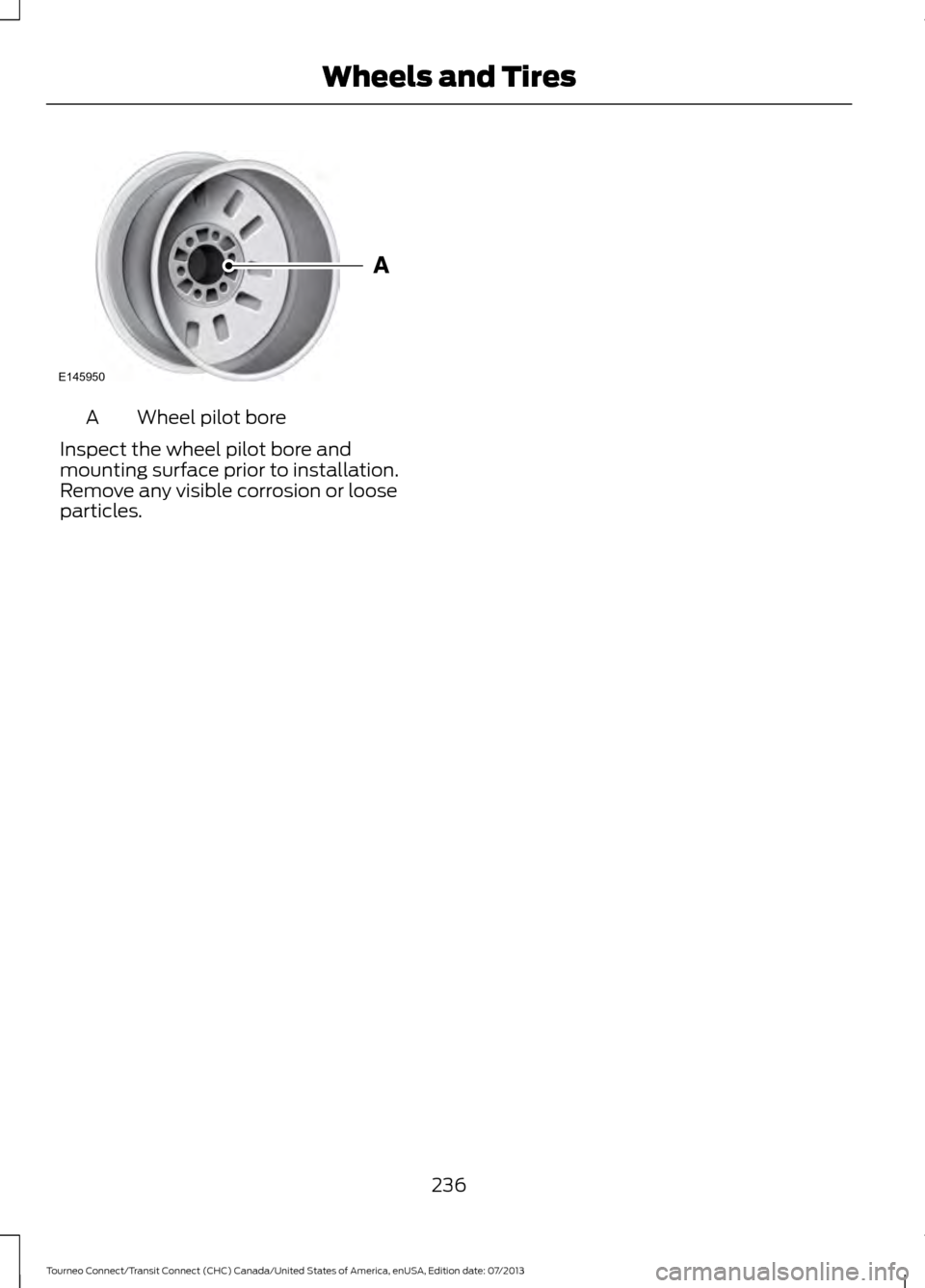 FORD TRANSIT CONNECT 2014 2.G Owners Manual Wheel pilot bore
A
Inspect the wheel pilot bore and
mounting surface prior to installation.
Remove any visible corrosion or loose
particles.
236
Tourneo Connect/Transit Connect (CHC) Canada/United Sta FORD TRANSIT CONNECT 2014 2.G Owners Manual Wheel pilot bore
A
Inspect the wheel pilot bore and
mounting surface prior to installation.
Remove any visible corrosion or loose
particles.
236
Tourneo Connect/Transit Connect (CHC) Canada/United Sta