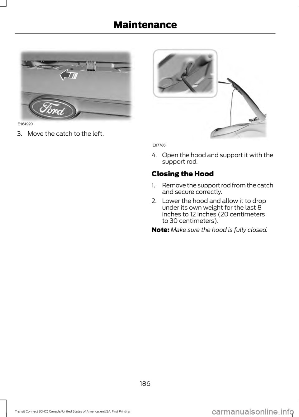 FORD TRANSIT CONNECT 2015 2.G Owners Manual 3. Move the catch to the left.
4.
Open the hood and support it with the
support rod.
Closing the Hood
1. Remove the support rod from the catch
and secure correctly.
2. Lower the hood and allow it to d FORD TRANSIT CONNECT 2015 2.G Owners Manual 3. Move the catch to the left.
4.
Open the hood and support it with the
support rod.
Closing the Hood
1. Remove the support rod from the catch
and secure correctly.
2. Lower the hood and allow it to d