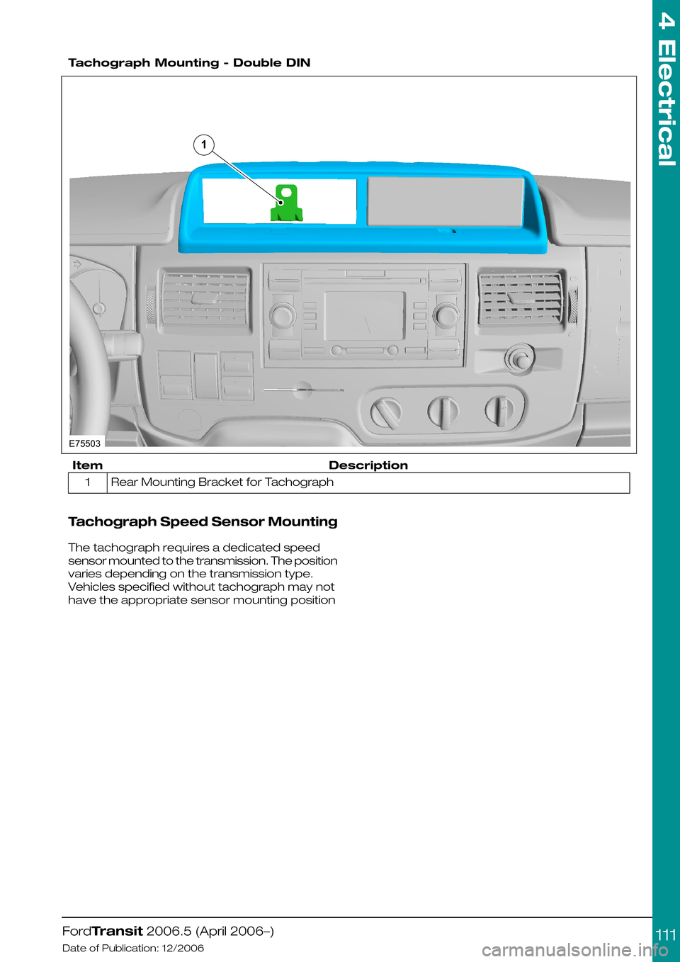 FORD TRANSIT 2006 7.G Body And Equipment Mounting Section Manual
Tachograph Mounting - Double DIN
DescriptionItem
Rear Mounting Bracket for Tachograph1
Tachograph Speed Sensor Mounting
The tachograph requires a dedicated speed
sensor mounted to the transmission. FORD TRANSIT 2006 7.G Body And Equipment Mounting Section Manual
Tachograph Mounting - Double DIN
DescriptionItem
Rear Mounting Bracket for Tachograph1
Tachograph Speed Sensor Mounting
The tachograph requires a dedicated speed
sensor mounted to the transmission.