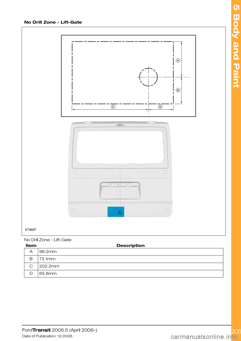 FORD TRANSIT 2006 7.G Body And Equipment Mounting Section Manual  
No Drill Zone - Lift-Gate
No Drill Zone - Lift-Gate
DescriptionItem
96.2mmA
72.1mmB
202.2mmC
65.8mmD
FordTransit 2006.5 (April 2006–)
Date of Publication: 12/2006
5 Body and Paint
205E74857ABDC  