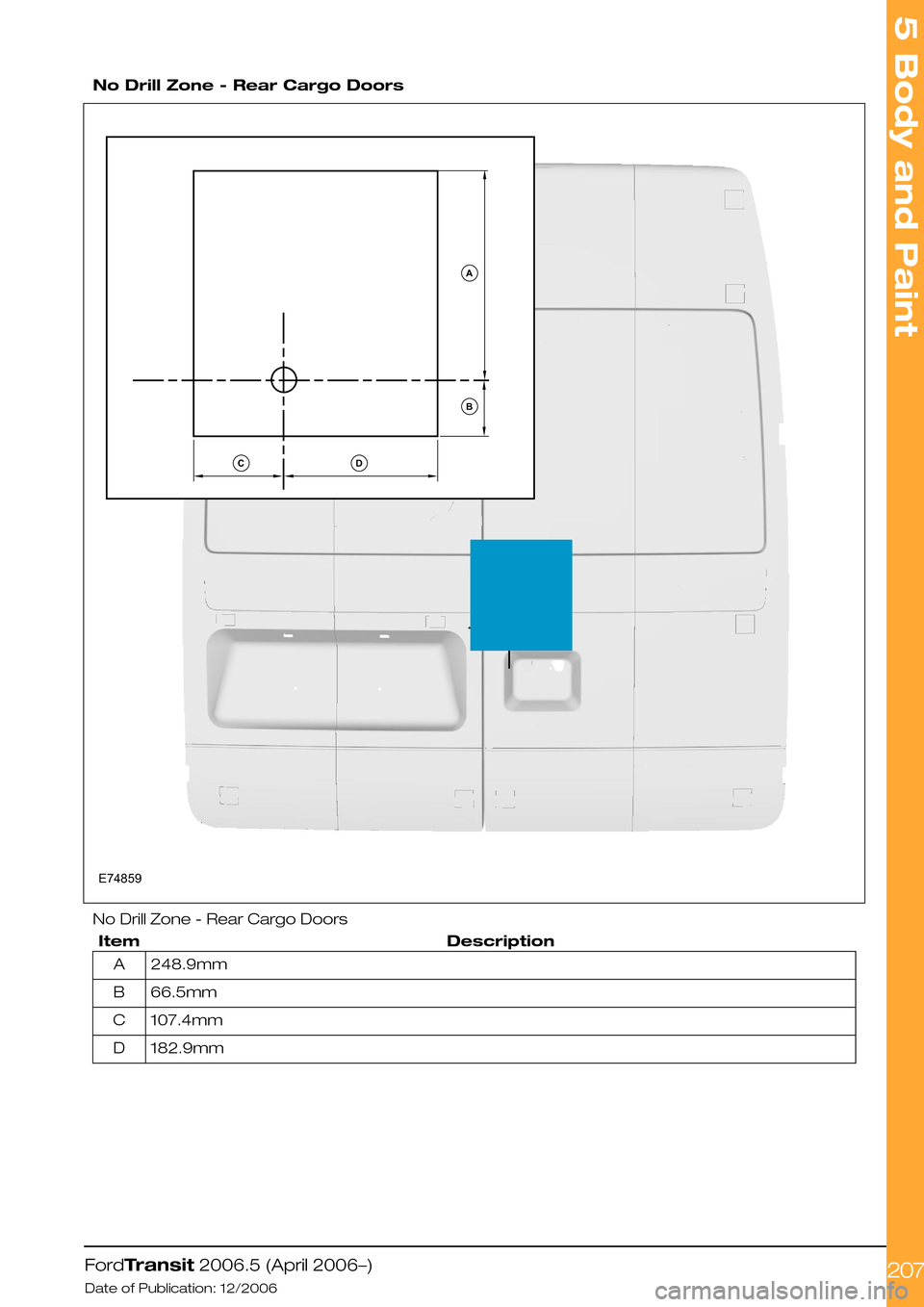 FORD TRANSIT 2006 7.G Body And Equipment Mounting Section Manual  
No Drill Zone - Rear Cargo Doors
No Drill Zone - Rear Cargo Doors
DescriptionItem
248.9mmA
66.5mmB
107.4mmC
182.9mmD
FordTransit 2006.5 (April 2006–)
Date of Publication: 12/2006
5 Body and Paint
