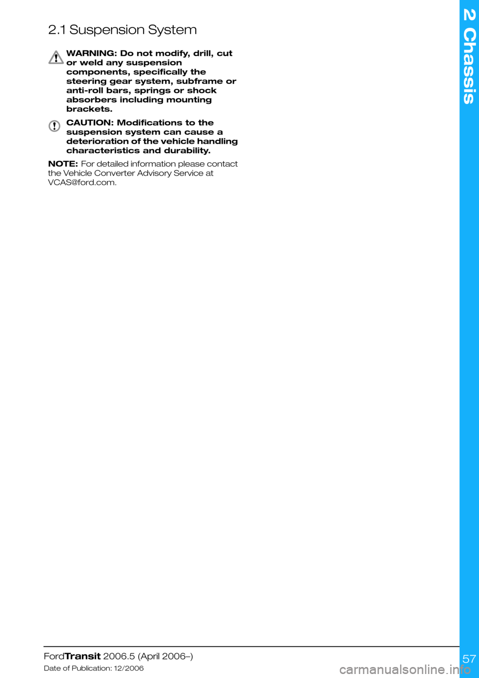 FORD TRANSIT 2006 7.G Body And Equipment Mounting Section Manual 2.1 Suspension System
WARNING: Do not modify, drill, cut
or weld any suspension
components, specifically the
steering gear system, subframe or
anti-roll bars, springs or shock
absorbers including moun FORD TRANSIT 2006 7.G Body And Equipment Mounting Section Manual 2.1 Suspension System
WARNING: Do not modify, drill, cut
or weld any suspension
components, specifically the
steering gear system, subframe or
anti-roll bars, springs or shock
absorbers including moun