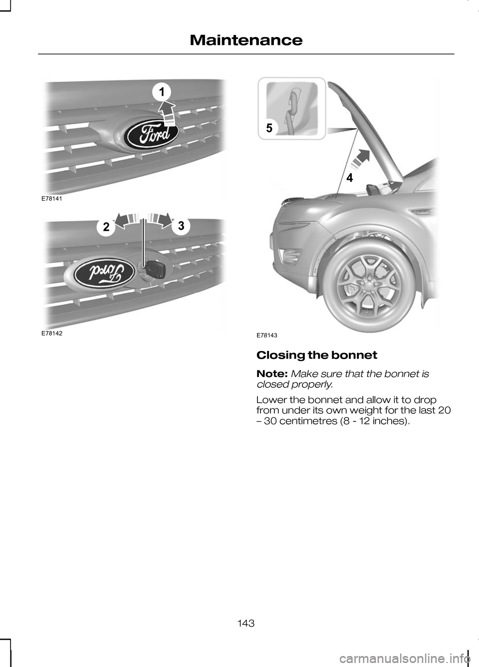 FORD KUGA 2010 1.G Owners Manual Closing the bonnet
Note:Make sure that the bonnet is
closed properly.
Lower the bonnet and allow it to drop
from under its own weight for the last 20
– 30 centimetres (8 - 12 inches).
143
Maintenanc